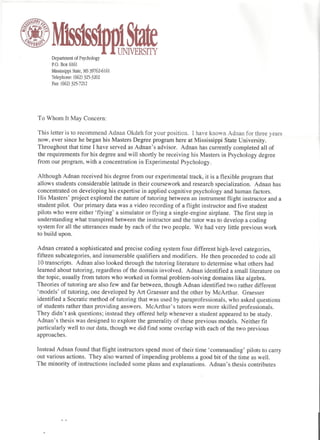 Department of Psychology
      P.O. Box 6161

     Mississippi   State, MS 39762-6161
     Telephone:    (662) 325-3202
      Fax: (662) 325-7212




                                                                                    May 21, 2008

To Whom It May Concern:

This letter is to recommend Adnan Okdeh for your position. I have known Adnan for three years
now, ever since he began his Masters Degree program here at Mississippi State University.
Throughout that time I have served as Adnan's advisor. Adnan has currently completed all of
the requirements for his degree and will shortly be receiving his Masters in Psychology degree
from our program, with a concentration in Experimental Psychology.

Although Adnan received his degree from our experimental track, it is a flexible program that
allows students considerable latitude in their coursework and research specialization. Adnan has
concentrated on developing his expertise in applied cognitive psychology and human factors.
His Masters' project explored the nature of tutoring between an instrument flight instructor and a
student pilot. Our primary data was a video recording of a flight instructor and five student
pilots who were either 'flying' a simulator or flying a single-engine airplane. The first step in
understanding what transpired between the instructor and the tutor was to develop a coding
system for all the utterances made by each of the two people. We had very little previous work
to build upon.

Adnan created a sophisticated and precise coding system four different high-level categories,
fifteen subcategories, and innumerable qualifiers and modifiers. He then proceeded to code all
10 transcripts. Adnan also looked through the tutoring literature to determine what others had
learned about tutoring, regardless of the domain involved. Adnan identified a small literature on
the topic, usually from tutors who worked in formal problem-solving domains like algebra.
Theories of tutoring are also few and far between, though Adnan identified two rather different
'models' of tutoring, one developed by Art Graesser and the other by McArthur. Graesser
identified a Socratic method of tutoring that was used by paraprofessionals, who asked questions
of students rather than providing answers. McArthur's tutors were more skilled professionals.
They didn't ask questions; instead they offered help whenever a student appeared to be study.
Adnan's thesis was designed to explore the generality of these previous models. Neither fit
particularly well to our data, though we did find some overlap with each of the two previous
approaches.

Instead Adnan found that flight instructors spend most of their time 'commanding' pilots to carry
out various actions. They also warned of impending problems a good bit of the time as well.
The minority of instructions included some plans and explanations. Adnan's thesis contributes
 