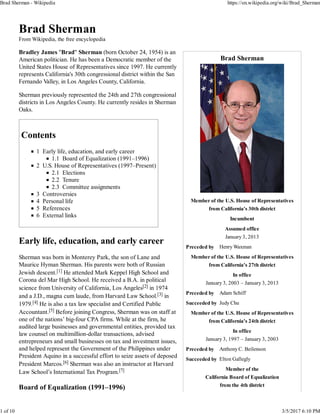 Brad Sherman
Member of the U.S. House of Representatives
from California's 30th district
Incumbent
Assumed office
January 3, 2013
Preceded by Henry Waxman
Member of the U.S. House of Representatives
from California's 27th district
In office
January 3, 2003 – January 3, 2013
Preceded by Adam Schiff
Succeeded by Judy Chu
Member of the U.S. House of Representatives
from California's 24th district
In office
January 3, 1997 – January 3, 2003
Preceded by Anthony C. Beilenson
Succeeded by Elton Gallegly
Member of the
California Board of Equalization
from the 4th district
Brad Sherman
From Wikipedia, the free encyclopedia
Bradley James "Brad" Sherman (born October 24, 1954) is an
American politician. He has been a Democratic member of the
United States House of Representatives since 1997. He currently
represents California's 30th congressional district within the San
Fernando Valley, in Los Angeles County, California.
Sherman previously represented the 24th and 27th congressional
districts in Los Angeles County. He currently resides in Sherman
Oaks.
Contents
1 Early life, education, and early career
1.1 Board of Equalization (1991–1996)
2 U.S. House of Representatives (1997–Present)
2.1 Elections
2.2 Tenure
2.3 Committee assignments
3 Controversies
4 Personal life
5 References
6 External links
Early life, education, and early career
Sherman was born in Monterey Park, the son of Lane and
Maurice Hyman Sherman. His parents were both of Russian
Jewish descent.[1] He attended Mark Keppel High School and
Corona del Mar High School. He received a B.A. in political
science from University of California, Los Angeles[2] in 1974
and a J.D., magna cum laude, from Harvard Law School.[3] in
1979.[4] He is also a tax law specialist and Certified Public
Accountant.[5] Before joining Congress, Sherman was on staff at
one of the nations’ big-four CPA firms. While at the firm, he
audited large businesses and governmental entities, provided tax
law counsel on multimillion-dollar transactions, advised
entrepreneurs and small businesses on tax and investment issues,
and helped represent the Government of the Philippines under
President Aquino in a successful effort to seize assets of deposed
President Marcos.[6] Sherman was also an instructor at Harvard
Law School’s International Tax Program.[7]
Board of Equalization (1991–1996)
Brad Sherman - Wikipedia https://en.wikipedia.org/wiki/Brad_Sherman
1 of 10 3/5/2017 6:10 PM
 