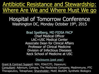 Antibiotic Resistance and Stewardship:
Where Are We and Where Must We go
Hospital of Tomorrow Conference
Washington DC, Monday October 19th, 2015
Brad Spellberg, MD FIDSA FACP
Chief Medical Officer
LAC+USC Medical Center
Associate Dean for Clinical Affairs
Professor of Clinical Medicine
Division of Infectious Diseases
Keck School of Medicine at USC
Disclosures (past year)
Grant & Contract Support: NIH, FDA/CITI, Dipexium;
Consultant: Adenium, Cempra, The Medicines Company, Medimmune, PTC
Therapeutics, Tetraphase; Shareholder: Motif, BioAIM, Synthetic Biologics
 
