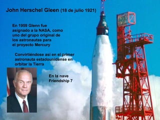 John Herschel Gleen (18 de julio 1921)

  En 1959 Glenn fue
  asignado a la NASA, como
  uno del grupo original de
  los astronautas para
  el proyecto Mercury

   Convirtiéndose así en el primer
   astronauta estadounidense en
   orbitar la Tierra

                    En la nave
                    Friendship 7
 