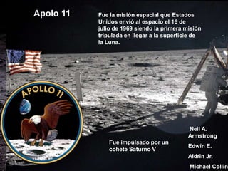 Apolo 11   Fue la misión espacial que Estados
           Unidos envió al espacio el 16 de
           julio de 1969 siendo la primera misión
           tripulada en llegar a la superficie de
           la Luna.




                                            Neil A.
                                            Armstrong
              Fue impulsado por un
                                            Edwin E.
              cohete Saturno V
                                            Aldrin Jr,
                                            Michael Collin
 