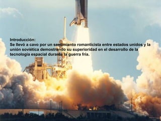 Introducción:
Se llevó a cavo por un sentimiento romanticista entre estados unidos y la
unión soviética demostrando su superioridad en el desarrollo de la
tecnología espacial durante la guerra fría.
 