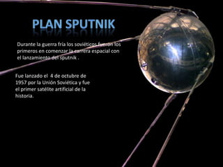 Durante la guerra fría los soviéticos fueron los
primeros en comenzar la carrera espacial con
el lanzamiento del sputnik .


Fue lanzado el 4 de octubre de
1957 por la Unión Soviética y fue
el primer satélite artificial de la
historia.
 