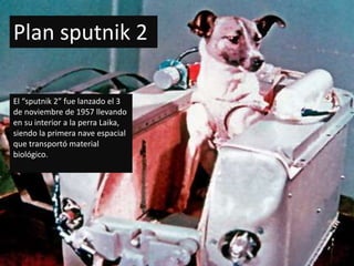 Plan sputnik 2

El “sputnik 2” fue lanzado el 3
de noviembre de 1957 llevando
en su interior a la perra Laika,
siendo la primera nave espacial
que transportó material
biológico.
 