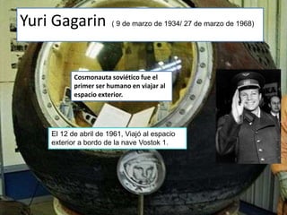 Yuri Gagarin           ( 9 de marzo de 1934/ 27 de marzo de 1968)




           Cosmonauta soviético fue el
           primer ser humano en viajar al
           espacio exterior.




    El 12 de abril de 1961, Viajó al espacio
    exterior a bordo de la nave Vostok 1.
 