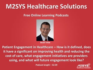 M2SYS Healthcare Solutions
Free Online Learning Podcasts
Podcast length – 52:39
Patient Engagement in Healthcare – How is it defined, does
it have a significant on improving health and reducing the
cost of care, what engagement initiatives are providers
using, and what will future engagement look like?
Brad Tritle
 