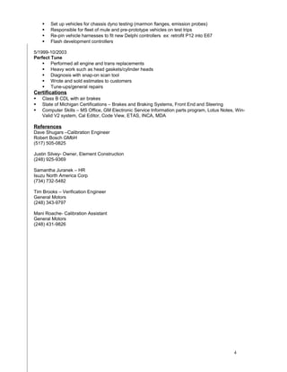  Set up vehicles for chassis dyno testing (marmon flanges, emission probes)
 Responsible for fleet of mule and pre-prototype vehicles on test trips
 Re-pin vehicle harnesses to fit new Delphi controllers ex: retrofit P12 into E67
 Flash development controllers
5/1999-10/2003
Perfect Tune
 Performed all engine and trans replacements
 Heavy work such as head gaskets/cylinder heads
 Diagnosis with snap-on scan tool
 Wrote and sold estimates to customers
 Tune-ups/general repairs
Certifications
 Class B CDL with air brakes
 State of Michigan Certifications – Brakes and Braking Systems, Front End and Steering
 Computer Skills – MS Office, GM Electronic Service Information parts program, Lotus Notes, Win-
Valid V2 system, Cal Editor, Code View, ETAS, INCA, MDA
References
Dave Shugars –Calibration Engineer
Robert Bosch GMbH
(517) 505-0825
Justin Silvey- Owner, Element Construction
(248) 925-9369
Samantha Juranek – HR
Isuzu North America Corp
(734) 732-5482
Tim Brooks – Verification Engineer
General Motors
(248) 343-9797
Mani Roache- Calibration Assistant
General Motors
(248) 431-9826
4
 