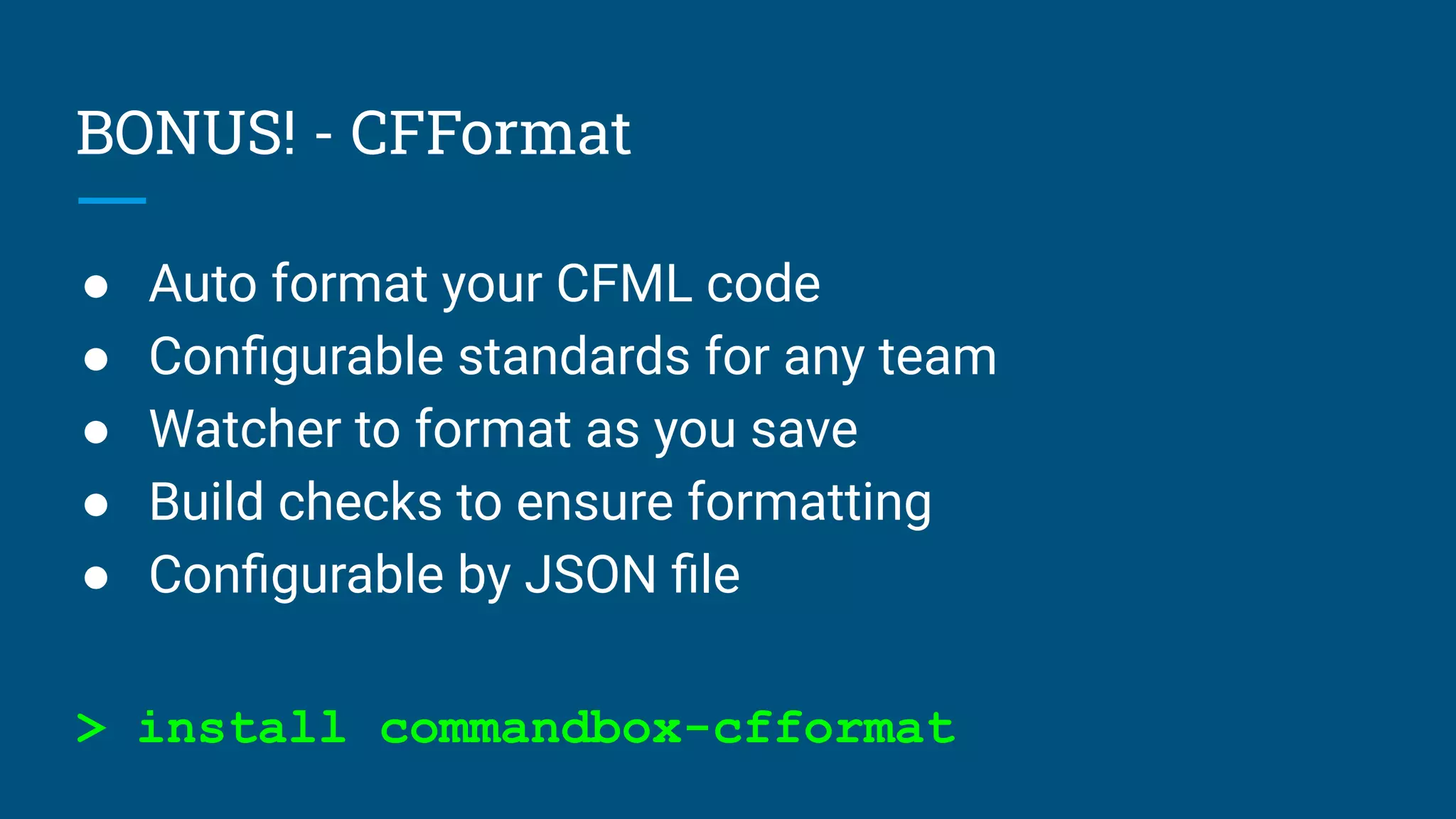 BONUS! - CFFormat
● Auto format your CFML code
● Conﬁgurable standards for any team
● Watcher to format as you save
● Build checks to ensure formatting
● Conﬁgurable by JSON ﬁle
> install commandbox-cfformat
 