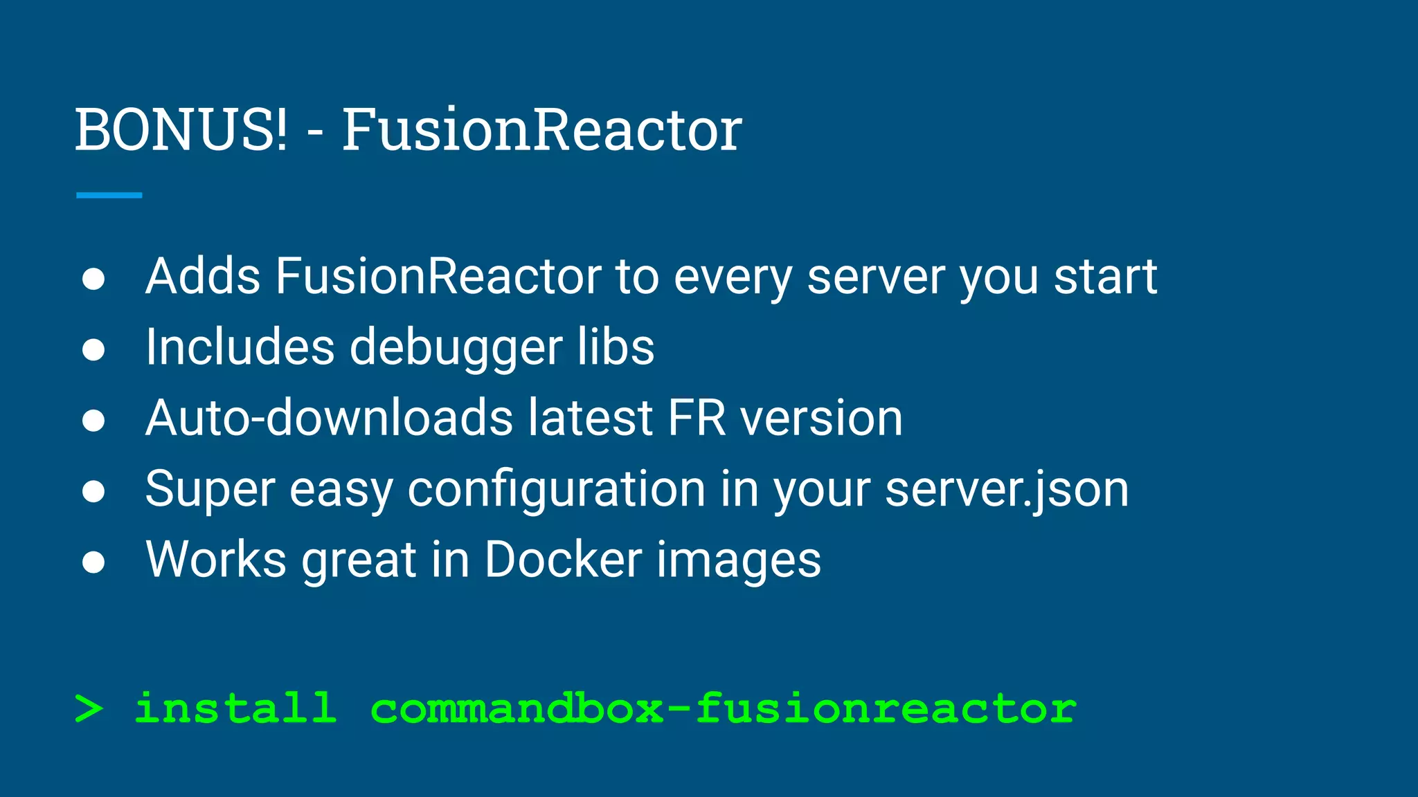 BONUS! - FusionReactor
● Adds FusionReactor to every server you start
● Includes debugger libs
● Auto-downloads latest FR version
● Super easy conﬁguration in your server.json
● Works great in Docker images
> install commandbox-fusionreactor
 
