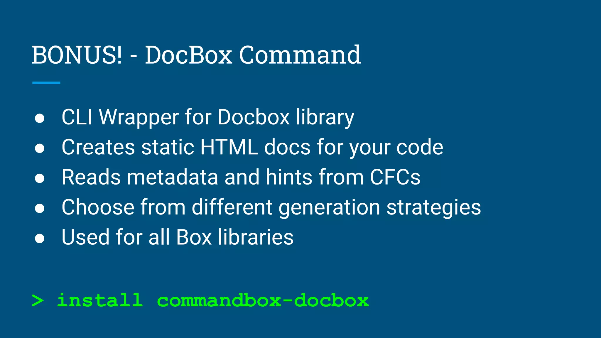 BONUS! - DocBox Command
● CLI Wrapper for Docbox library
● Creates static HTML docs for your code
● Reads metadata and hints from CFCs
● Choose from different generation strategies
● Used for all Box libraries
> install commandbox-docbox
 