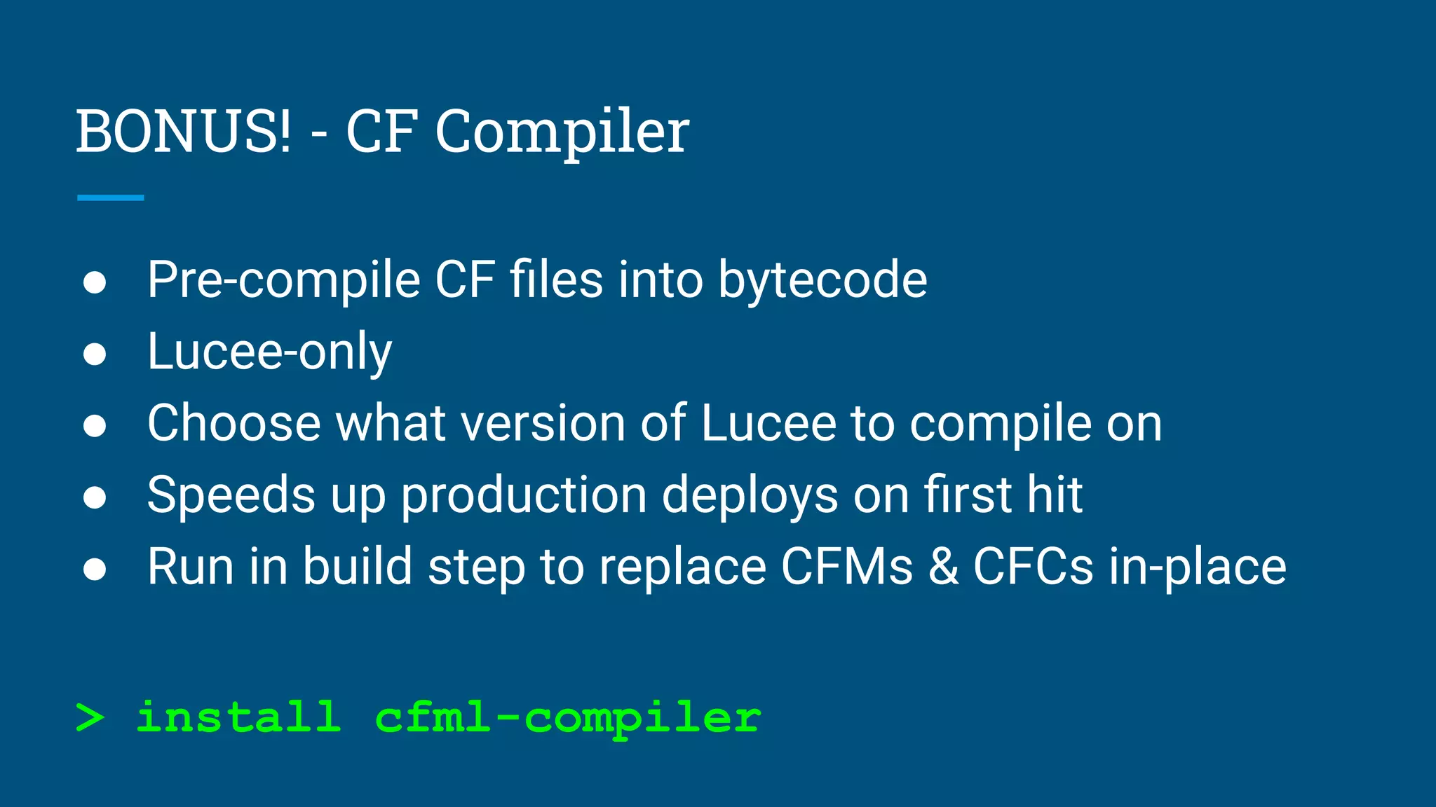 BONUS! - CF Compiler
● Pre-compile CF ﬁles into bytecode
● Lucee-only
● Choose what version of Lucee to compile on
● Speeds up production deploys on ﬁrst hit
● Run in build step to replace CFMs & CFCs in-place
> install cfml-compiler
 