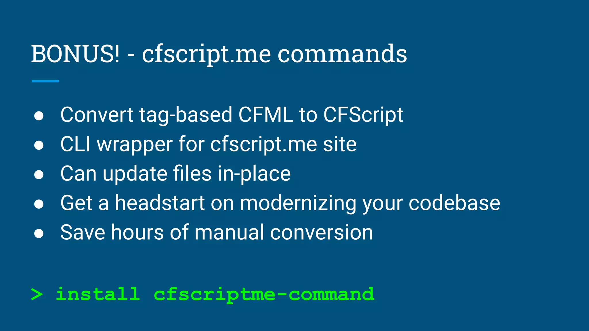 BONUS! - cfscript.me commands
● Convert tag-based CFML to CFScript
● CLI wrapper for cfscript.me site
● Can update ﬁles in-place
● Get a headstart on modernizing your codebase
● Save hours of manual conversion
> install cfscriptme-command
 