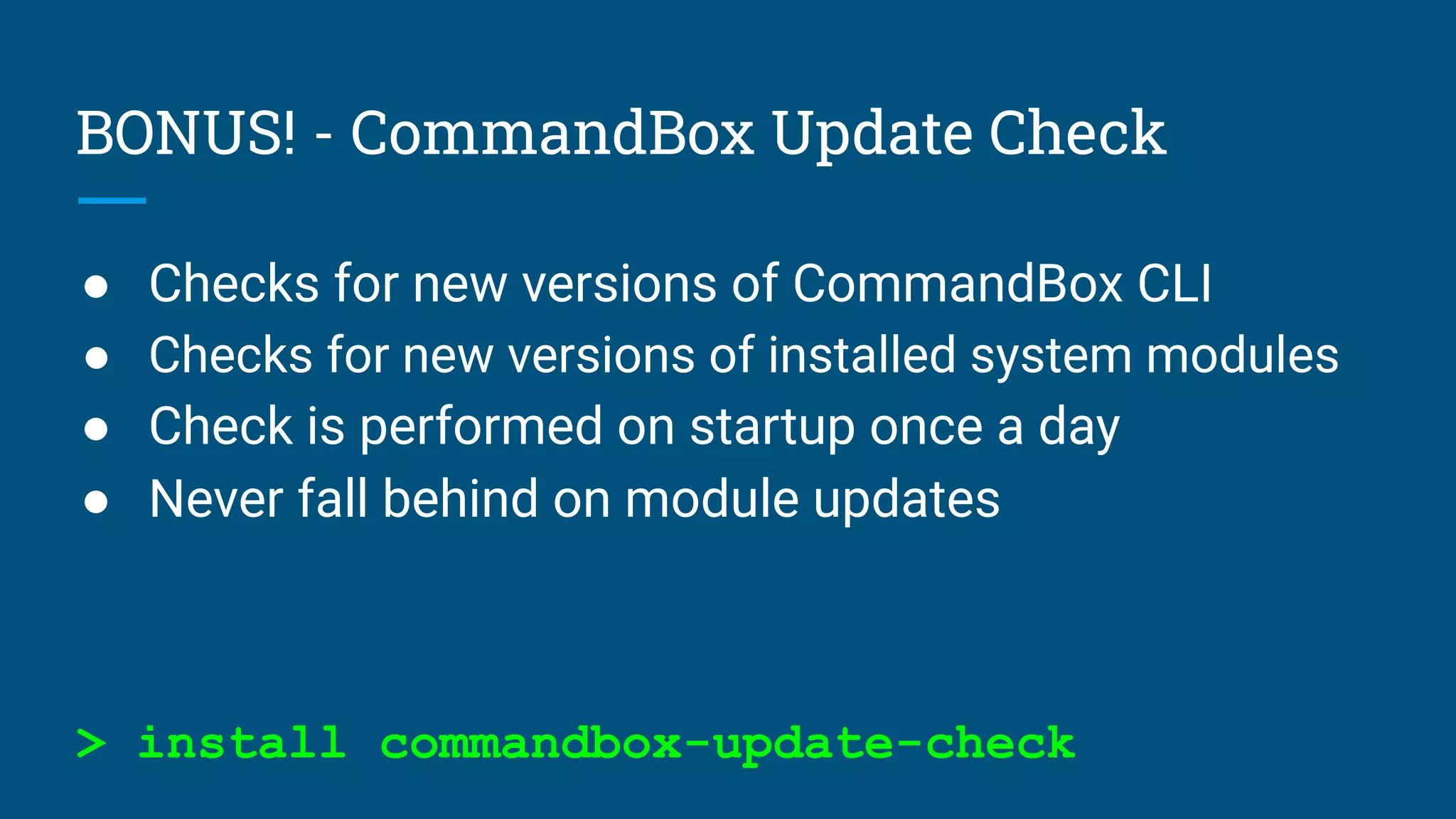 BONUS! - CommandBox Update Check
● Checks for new versions of CommandBox CLI
● Checks for new versions of installed system modules
● Check is performed on startup once a day
● Never fall behind on module updates
> install commandbox-update-check
 