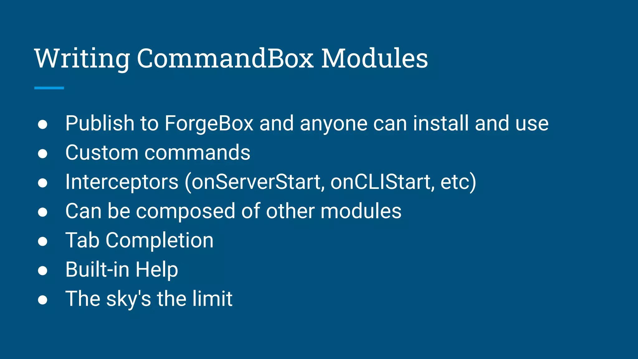 Writing CommandBox Modules
● Publish to ForgeBox and anyone can install and use
● Custom commands
● Interceptors (onServerStart, onCLIStart, etc)
● Can be composed of other modules
● Tab Completion
● Built-in Help
● The sky's the limit
 
