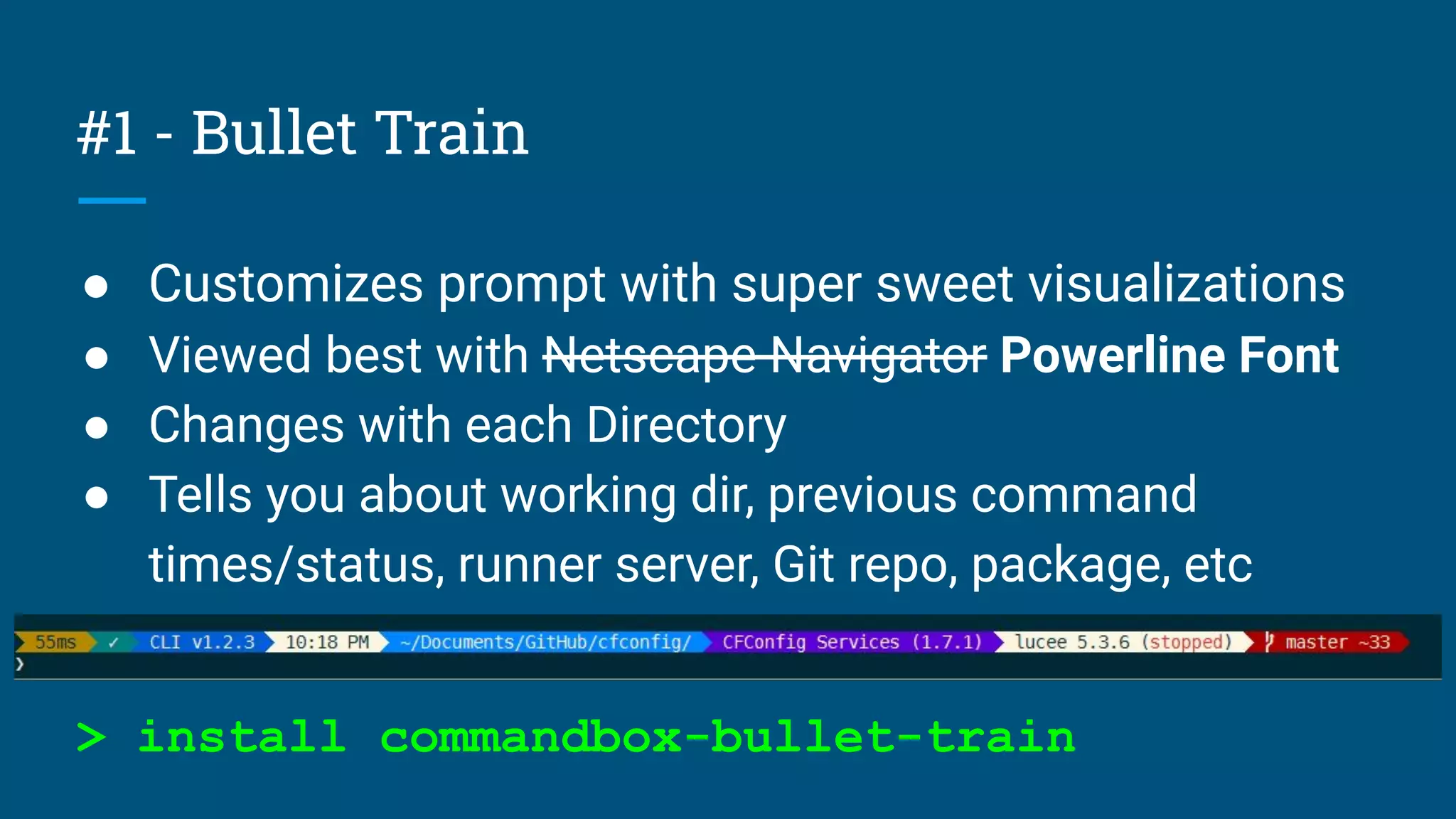 #1 - Bullet Train
● Customizes prompt with super sweet visualizations
● Viewed best with Netscape Navigator Powerline Font
● Changes with each Directory
● Tells you about working dir, previous command
times/status, runner server, Git repo, package, etc
> install commandbox-bullet-train
 