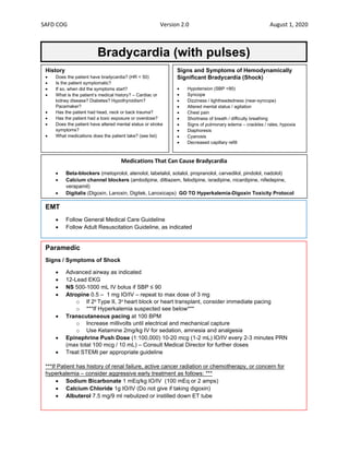 SAFD COG Version 2.0 August 1, 2020
Bradycardia (with pulses)
History
• Does the patient have bradycardia? (HR < 50)
• Is the patient symptomatic?
• If so, when did the symptoms start?
• What is the patient’s medical history? – Cardiac or
kidney disease? Diabetes? Hypothyroidism?
Pacemaker?
• Has the patient had head, neck or back trauma?
• Has the patient had a toxic exposure or overdose?
• Does the patient have altered mental status or stroke
symptoms?
• What medications does the patient take? (see list)
EMT
• Follow General Medical Care Guideline
• Follow Adult Resuscitation Guideline, as indicated
Paramedic
Signs / Symptoms of Shock
• Advanced airway as indicated
• 12-Lead EKG
• NS 500-1000 mL IV bolus if SBP ≤ 90
• Atropine 0.5 – 1 mg IO/IV – repeat to max dose of 3 mg
o If 2o Type II, 3o heart block or heart transplant, consider immediate pacing
o ***If Hyperkalemia suspected see below***
• Transcutaneous pacing at 100 BPM
o Increase millivolts until electrical and mechanical capture
o Use Ketamine 2mg/kg IV for sedation, amnesia and analgesia
• Epinephrine Push Dose (1:100,000) 10-20 mcg (1-2 mL) IO/IV every 2-3 minutes PRN
(max total 100 mcg / 10 mL) – Consult Medical Director for further doses
• Treat STEMI per appropriate guideline
***If Patient has history of renal failure, active cancer radiation or chemotherapy, or concern for
hyperkalemia – consider aggressive early treatment as follows: ***
• Sodium Bicarbonate 1 mEq/kg IO/IV (100 mEq or 2 amps)
• Calcium Chloride 1g IO/IV (Do not give if taking digoxin)
• Albuterol 7.5 mg/9 ml nebulized or instilled down ET tube
Signs and Symptoms of Hemodynamically
Significant Bradycardia (Shock)
• Hypotension (SBP <90)
• Syncope
• Dizziness / lightheadedness (near-syncope)
• Altered mental status / agitation
• Chest pain
• Shortness of breath / difficulty breathing
• Signs of pulmonary edema – crackles / rales, hypoxia
• Diaphoresis
• Cyanosis
• Decreased capillary refill
Medications That Can Cause Bradycardia
• Beta-blockers (metoprolol, atenolol, labetalol, sotalol, propranolol, carvedilol, pindolol, nadolol)
• Calcium channel blockers (amlodipine, diltiazem, felodipine, isradipine, nicardipine, nifedepine,
verapamil)
• Digitalis (Digoxin, Lanoxin, Digitek, Lanoxicaps) GO TO Hyperkalemia-Digoxin Toxicity Protocol
 