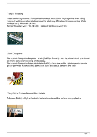 Tamper Indicating

 Destructible Vinyl Labels – Tamper resistant tape destruct into tiny fragments when being
removed. Making any attempts to remove the label very difficult and time consuming. White
matte (B-351). Metalized (B-352)
Tamper Resistant Vinyl Film (B-530) – Specialty continuous vinyl film




Static Dissipative

Electrostatic Dissipative Polyester Labels (B-473) – Primarily used for printed circuit boards and
electronic component labeling. White glossy.
Electrostatic Dissipative Polyimide Labels (B-478) – 1mm low profile, high temperature white
glossy polyimide material with a permanent static dissipative adhesive and liner.




ToughStripe Print-on-Demand Floor Labels

Polyester (B-483) – High adhesion to textured metals and low surface energy plastics.




                                                                                          10 / 11
 