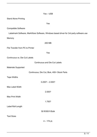 Yes – USB

Stand Alone Printing

                                                Yes

Compatible Software

  Labelmark Software, MarkWare Software, Windows based driver for 3rd party software use

Memory

                                              200 MB

File Transfer from PC to Printer

                                                Yes

Continuous vs. Die Cut Labels

                                   Continuous and Die Cut Labels

Materials Supported

                         Continuous, Die Cut, Bluk, 400+ Stock Parts

Tape Widths

                                         0.250? – 2.000?

Max Label Width

                                              2.000?

Max Print Width

                                              1.750?

Label Roll Length

                                          50 ft/500 ft Bulk

Text Sizes

                                            4 – 174 pt.




                                                                                    5 / 11
 