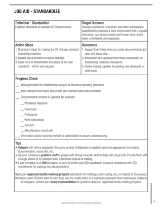 JOB AID - STANDARDIZE

Definition - Standardize                                  Target Outcome
Establish standards to maintain 5S improvements.          Deveolp procedures, checklists, and other mechanisms
                                                          established to maintain a work environment that is visually
                                                          instructive, has minimal waste and human error, and is
                                                          clean, uncluttered, and organized.

Action Steps                                               Resources
1. Brainstorm ideas for making the 5S changes standard 1. Support from those who can create documentation, job
   operating procedure                                    aids, and visual aids
2. Update documentation to reflect changes             2. Information and approval from those responsible for
3. Make sure all stakeholders are aware of the new        maintaining company procedures
   standards - inform and educate                      3. Poster-making supplies for posting new standards in
                                                          work areas

Progress Check
___ Ideas generated for establishing changes as standard operating procedure
___ Input solicited from those who create and maintain plant documentation
___ Documentation created or updated, for example:
     __ Workplace diagrams
     __ Flowcharts
     __ Procedures
     __ Work instructions
     __ Job aids
     __ Miscellaneous visual aids
___ Information and/or training provided to stakeholders to assure understanding

Tips
• Network with others engaged in the same activity. Collaborate to establish common approaches for creating
   documentation, visual aids, etc.
• Tap your company's graphics staff or people with strong computer skills to help with visual aids. Provide them with
   a rough sketch or an example from a technical manual or catalog.
• If your company is an ISO company, be sure to involve your ISO coordinator to assure compliance with ISO
  requirements for postings and documentation.

Having an organized facility marking program (standards for markings, color coding, etc.) is integral to 5S success.
Otherwise, each 5S team does its own thing and the visible effect is a haphazard approach that could cause problems
     for everyone. Consult your Brady representative for guidance about an organized facility marking program.




                                                                                                                        13
                                        www.bradyid.com/visualworkplace
 