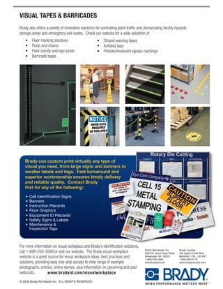 VISUAL TAPES & BARRICADES
Brady also offers a variety of innovative solutions for controlling plant traffic and demarcating facility hazards,
storage areas and emergency exit routes. Check our website for a wide selection of:
   • Floor marking solutions                         • Striped warning tapes
   • Posts and chains                                • Antiskid tape
   • Floor stands and sign posts                     • Photoluminescent egress markings
   • Barricade tapes




   Brady can custom print virtually any type of
   visual you need, from large signs and banners to
   smaller labels and tags. Fast turnaround and
   superior workmanship ensures timely delivery
   and reliable quality. Contact Brady
   first for any of the following:

    •   Cell Identification Signs
    •   Banners
    •   Instruction Placards
    •   Floor Graphics
    •   Equipment ID Placards
    •   Safety Signs & Labels
    •   Maintenance &
        Inspection Tags



For more information on visual workplace and Brady’s identification solutions,
                                                                                     Brady Worldwide, Inc.    Brady Canada
call 1-888-250-3089 or visit our website. The Brady visual workplace                 6555 W. Good Hope Road   355 Apple Creek Blvd.
website is a great source for visual workplace ideas, best practices and             Milwaukee, WI 53223
                                                                                     1-888-250-3089
                                                                                                              Markham, ON L3R 9X7
                                                                                                              1-800-263-6179
solutions, providing easy one-stop access to wide range of example                   www.bradyid.com          www.bradycanada.com

photographs, articles, online demos, plus information on upcoming and past
webcasts.          www.bradyid.com/visualworkplace
© 2008 Brady Worldwide Inc. ALL RIGHTS RESERVED
 