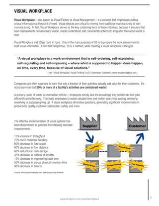 VISUAL WORKPLACE
Visual Workplace – also known as Visual Factory or Visual Management – is a concept that emphasizes putting
critical information at the point of need. Visual devices are critical to moving from traditional manufacturing to lean
manufacturing. In fact, Visual Workplace serves as the key sustaining force in these initiatives, because it ensures that
lean improvements remain clearly visible, readily understood, and consistently adhered to long after the kaizen event is
over.

Visual Workplace and 5S go hand in hand. One of the main purposes of 5S is to prepare the work environment to
hold visual information. From that perspective, 5S is a method, while creating a visual workplace is the goal.


   “A visual workplace is a work environment that is self-ordering, self-explaining,
   self-regulating and self-improving – where what is supposed to happen does happen,
   on time, every time, because of visual solutions.”
                                       From “Visual Workplace, Visual Thinking” by Dr. Gwendolyn Galsworth, www.visualworkplace.com



Companies are often surprised to learn that only a fraction of their activities actually add value for their customers. It’s
not uncommon that 50% or more of a facility’s activities are considered waste!

A primary cause of waste is information deficits – employees simply lack the knowledge they need to do their jobs
efficiently and effectively. This leads employees to waste valuable time and motion searching, waiting, retrieving,
reworking or just plain giving up! A visual workplace eliminates questions, generating significant improvements in
productivity, quality, customer satisfaction, safety, and more.



The effective implementation of visual systems has
been documented to generate the following dramatic
improvements:

15% increase in throughput
70% cut in materials handling
60% decrease in floor space
80% decrease in flow distance
68% reduction in rack storage
45% decrease in number of forklifts
12% decrease in engineering cycle time
50% decrease in annual physical inventory time
96% decrease in defects
Source: www.visualworkplace.com, QMIVisual-Lean Institute




                                                                                                                                      3
                                                     www.bradyid.com/visualworkplace
 