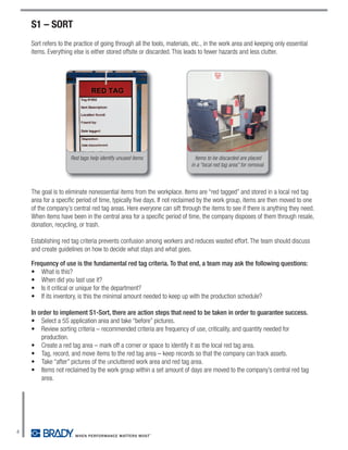 S1 – SORT
    Sort refers to the practice of going through all the tools, materials, etc., in the work area and keeping only essential
    items. Everything else is either stored offsite or discarded. This leads to fewer hazards and less clutter.




                     Red tags help identify unused items                   Items to be discarded are placed
                                                                         in a “local red tag area” for removal.



    The goal is to eliminate nonessential items from the workplace. Items are “red tagged” and stored in a local red tag
    area for a specific period of time, typically five days. If not reclaimed by the work group, items are then moved to one
    of the company’s central red tag areas. Here everyone can sift through the items to see if there is anything they need.
    When items have been in the central area for a specific period of time, the company disposes of them through resale,
    donation, recycling, or trash.

    Establishing red tag criteria prevents confusion among workers and reduces wasted effort. The team should discuss
    and create guidelines on how to decide what stays and what goes.

    Frequency of use is the fundamental red tag criteria. To that end, a team may ask the following questions:
    • What is this?
    • When did you last use it?
    • Is it critical or unique for the department?
    • If its inventory, is this the minimal amount needed to keep up with the production schedule?

    In order to implement S1-Sort, there are action steps that need to be taken in order to guarantee success.
    • Select a 5S application area and take “before” pictures.
    • Review sorting criteria – recommended criteria are frequency of use, criticality, and quantity needed for
        production.
    • Create a red tag area – mark off a corner or space to identify it as the local red tag area.
    • Tag, record, and move items to the red tag area – keep records so that the company can track assets.
    • Take “after” pictures of the uncluttered work area and red tag area.
    • Items not reclaimed by the work group within a set amount of days are moved to the company’s central red tag
        area.




4
 