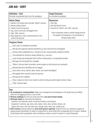 JOB AID - SORT

Definition - Sort                                            Target Outcome
Eliminate nonessential items from the workplace.             An uncluttered workplace.

Action Steps                                                 Resources
1. Identify a 5S-project area and take "before" pictures     1. Red Tags
2. Review sorting criteria                                   2. Red Tag Record Forms
3. Create a local red tag area                               3. Camera for “before” and “after” pictures
4. Tag, record, and move red tagged items
5. Take "after" pictures                                         Some companies create a central storage area for
6. After target time, move unclaimed items to the                 5S supplies and designate a 5S coordinator to
   central red tag area                                                       manage supply stock.

Progress Check
___ Team clear on workplace boundaries
___ Red tag final approval authority identified (e.g. item can/cannot be red tagged)
___ Sorting criteria established (e.g., frequency of use; actual quantity needed-no buffer)
___ Time allocated for Sorting is clearly defined (e.g., one hour)
___ Local red tag area designated with red floor marking tape or comparable boundary
___ Red tags and red tag log form available
___ "Before" pictures taken (remember camera angles so that pictures are consistent)
___ Nonessential items identified and red tagged
___ Every nook, cranny, cabinet, desk, drawer, and closet investigated
___ Red tagged items moved to local red tag area
___ Red tag log form updated
___ Plans in place for items to be moved to central red tag area after target number of days
___ "After" pictures taken


Tips
• Go overboard on communication. Make sure management and employees in the target area are notified,
  when the red tagging will occur, and so forth.
• Remove anything from the core work area that's not used at least weekly.
• Eliminate waste by minimizing the following:
  - Inventory: raw materials, parts, in-process inventory, and products.
  - Equipment: machines, jigs, tools, carts, desks, chairs, dies, vehicles, fixtures, etc.
  - Space: floor area in the core work area, storage racks, totes, bins, shelving, etc.
• Don't remove anything without the local work group's approval. Zealous 5S'ers can undermine support by
  barging ahead insensitively. It’s better to compromise on some things than to jeopardize the 5S mission. However,
  be persuasive when appropriate, when something is clearly a source of waste or is used infrequently.


                                                                                                                      5
                                          www.bradyid.com/visualworkplace
 