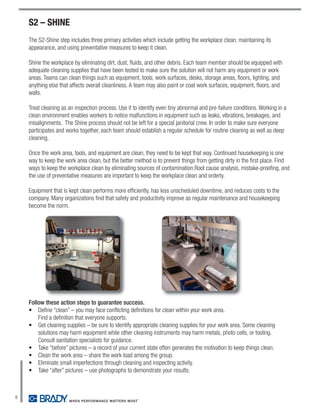 S2 – SHINE
    The S2-Shine step includes three primary activities which include getting the workplace clean, maintaining its
    appearance, and using preventative measures to keep it clean.

    Shine the workplace by eliminating dirt, dust, fluids, and other debris. Each team member should be equipped with
    adequate cleaning supplies that have been tested to make sure the solution will not harm any equipment or work
    areas. Teams can clean things such as equipment, tools, work surfaces, desks, storage areas, floors, lighting, and
    anything else that affects overall cleanliness. A team may also paint or coat work surfaces, equipment, floors, and
    walls.

    Treat cleaning as an inspection process. Use it to identify even tiny abnormal and pre-failure conditions. Working in a
    clean environment enables workers to notice malfunctions in equipment such as leaks, vibrations, breakages, and
    misalignments. The Shine process should not be left for a special janitorial crew. In order to make sure everyone
    participates and works together, each team should establish a regular schedule for routine cleaning as well as deep
    cleaning.

    Once the work area, tools, and equipment are clean, they need to be kept that way. Continued housekeeping is one
    way to keep the work area clean, but the better method is to prevent things from getting dirty in the first place. Find
    ways to keep the workplace clean by eliminating sources of contamination.Root cause analysis, mistake-proofing, and
    the use of preventative measures are important to keep the workplace clean and orderly.

    Equipment that is kept clean performs more efficiently, has less unscheduled downtime, and reduces costs to the
    company. Many organizations find that safety and productivity improve as regular maintenance and housekeeping
    become the norm.




    Follow these action steps to guarantee success.
    • Define “clean” – you may face conflicting definitions for clean within your work area.
        Find a definition that everyone supports.
    • Get cleaning supplies – be sure to identify appropriate cleaning supplies for your work area. Some cleaning
        solutions may harm equipment while other cleaning instruments may harm metals, photo cells, or tooling.
        Consult sanitation specialists for guidance.
    • Take “before” pictures – a record of your current state often generates the motivation to keep things clean.
    • Clean the work area – share the work load among the group.
    • Eliminate small imperfections through cleaning and inspecting activity.
    • Take “after” pictures – use photographs to demonstrate your results.



6
 