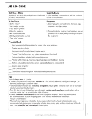 JOB AID - SHINE

Definition - Shine                                          Target Outcome
Remove dirt and debris, inspect equipment and eliminate A clean workplace - one that shines, and that minimizes
sources of contamination                                sources of contamination

Action Steps                                                Resources
1. Define "clean"                                           1. Cleaning supplies such as brooms, dust pans, rags,
2. Get cleaning supplies                                       degreasers, and floor cleaner.
3. Take "before" pictures
4. Clean the work area                                      2. Personal protective equipment such as gloves and eye
5. Fix small imperfections                                     protection. Do not wear jewelry that can get caught in
6. Identify contamination sources                              the equipment.
7. Take "after" pictures

Progress Check
___ Team has established their definition for "clean" in the target workplace
___ Cleaning supplies collected
___ Housekeeping staff consulted about cleaning agents
___ Personal Protective Equipment (e.g., gloves, safety glasses) distributed
___ Equipment shutdown or locked out to prevent safety risks
___ Potential safety risks (e.g., metal shavings, sharp edges) identified before cleaning
___ "Before" pictures taken (remember camera angles so that pictures are consistent)
___ Cleaning tasks completed
___ "After" pictures taken
___ Observations shared among team members about inspection activity

Tips
• Identify target areas for cleaning.
• Consider doing the initial Shine process in waves. Do a first pass that addresses the biggest challenges. Use
  additional passes to get successively better.
• Remember that an important part of cleaning is inspection. As you get the work area clean, look for sources of
  potential problems and contamination.
• Once dirt, dust, grime and debris have been eliminated, consider painting surfaces or sealing them with a
  protective coating. You'll be amazed by the visible difference.
• How will cleanliness be sustained when the initial 5S project is complete? Record key cleaning points
  and recommendations as you're wrapping up the Shine process. The information will come in
  handy in S4-Standardize.
• A thorough cleaning process includes the obvious equipment and work surfaces, but also includes parts,
  storage racks, tools, instruments, transportation vehicles, desks, chairs, walls, windows, closets and lighting. In
  short, clean everything and everywhere in the workplace.



                                                                                                                        7
                                         www.bradyid.com/visualworkplace
 
