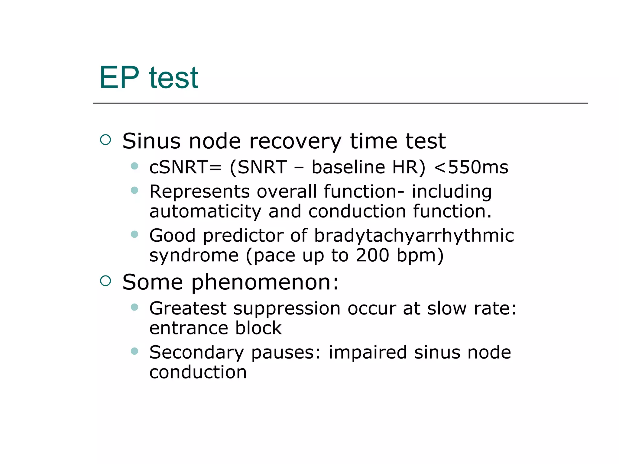 EP test Sinus node recovery time test cSNRT= (SNRT – baseline HR) <550ms Represents overall function- including automaticity and conduction function. Good predictor of bradytachyarrhythmic syndrome (pace up to 200 bpm) Some phenomenon: Greatest suppression occur at slow rate: entrance block Secondary pauses: impaired sinus node conduction 