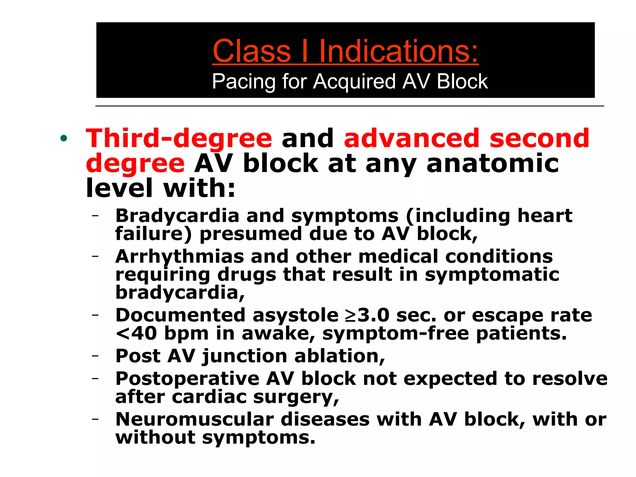 Class I Indications:   Pacing for Acquired AV Block Third-degree  and  advanced second degree  AV block at any anatomic level with: Bradycardia and symptoms (including heart failure) presumed due to AV block, Arrhythmias and other medical conditions requiring drugs that result in symptomatic bradycardia, Documented asystole   3.0  sec. or escape rate  <40 bpm in awake, symptom-free patients. Post AV junction ablation, Postoperative AV block not expected to resolve after cardiac surgery, Neuromuscular diseases with AV block, with or without symptoms. 