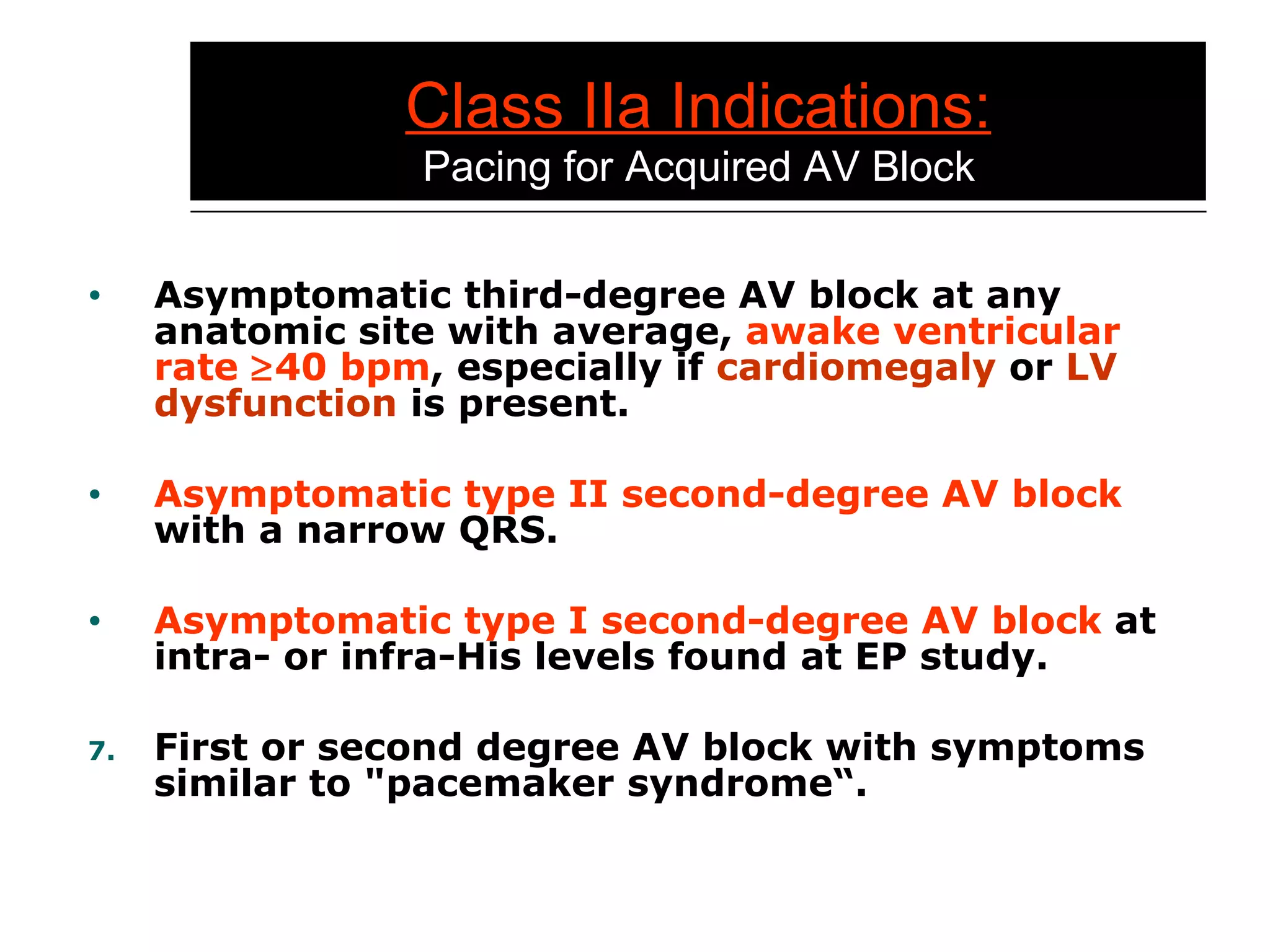 Class IIa Indications:   Pacing for Acquired AV Block Asymptomatic third-degree AV block at any anatomic site with average,  awake ventricular   rate   40 bpm , especially if  cardiomegaly  or  LV dysfunction  is present. Asymptomatic type II second-degree AV block  with a narrow QRS. Asymptomatic type I second-degree AV block  at intra- or infra-His levels found at EP study. First or second degree AV block with symptoms similar to "pacemaker syndrome“. 