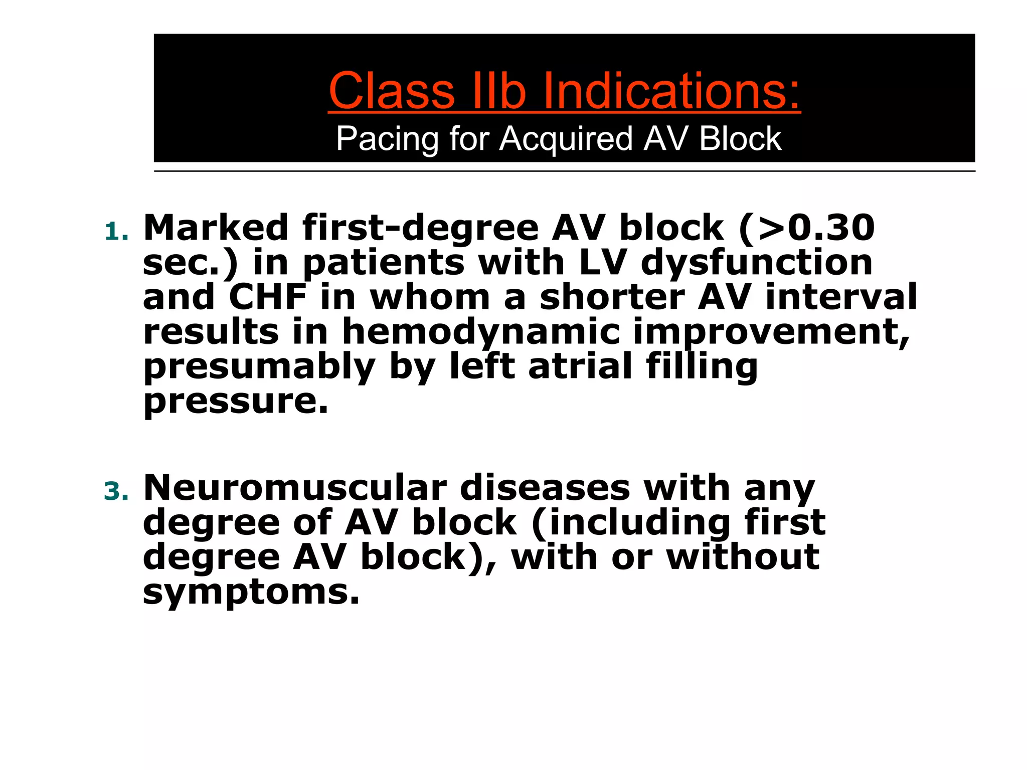 Class IIb Indications:   Pacing for Acquired AV Block Marked first-degree AV block (>0.30 sec.) in patients with LV dysfunction and CHF in whom a shorter AV interval results in hemodynamic improvement, presumably by left atrial filling pressure. Neuromuscular diseases with any degree of AV block (including first degree AV block), with or without symptoms. 