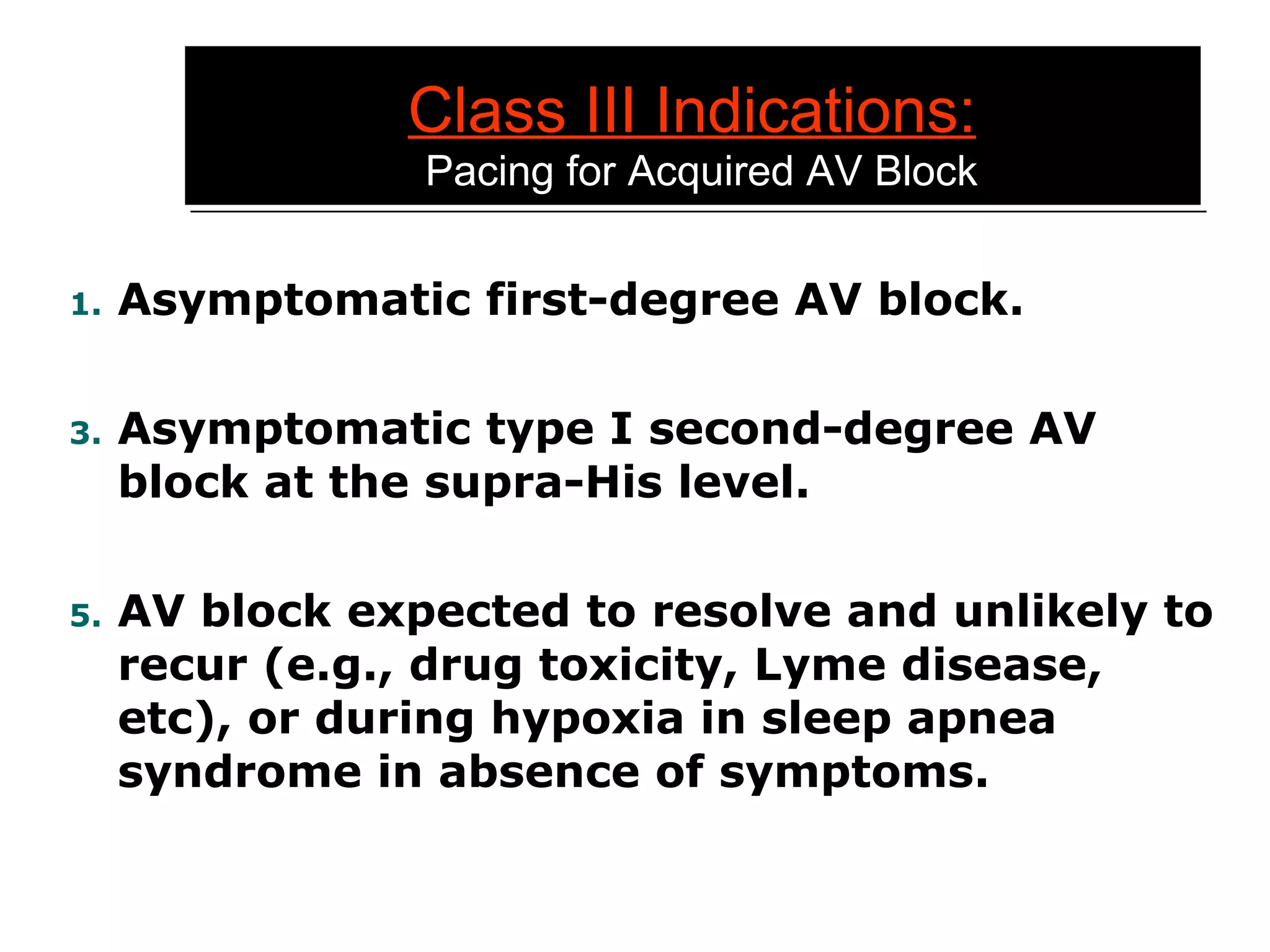 Class III Indications:   Pacing for Acquired AV Block Asymptomatic first-degree AV block. Asymptomatic type I second-degree AV block at the supra-His level. AV block expected to resolve and unlikely to recur (e.g., drug toxicity, Lyme disease, etc), or during hypoxia in sleep apnea syndrome in absence of symptoms. 