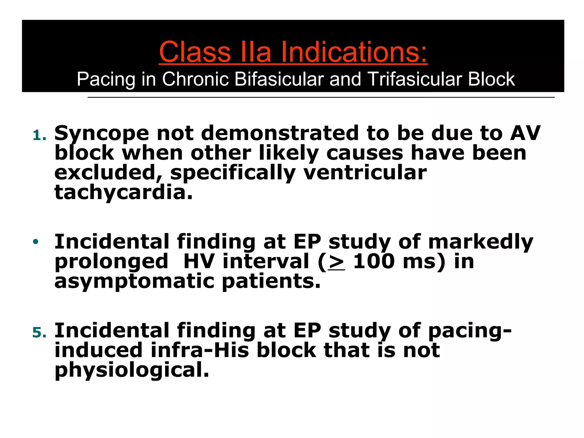 Class IIa Indications:  Pacing in Chronic Bifasicular and Trifasicular Block Syncope not demonstrated to be due to AV block when other likely causes have been excluded, specifically ventricular tachycardia. Incidental finding at EP study of markedly prolonged  HV interval ( >  100 ms) in asymptomatic patients. Incidental finding at EP study of pacing-induced infra-His block that is not physiological. 