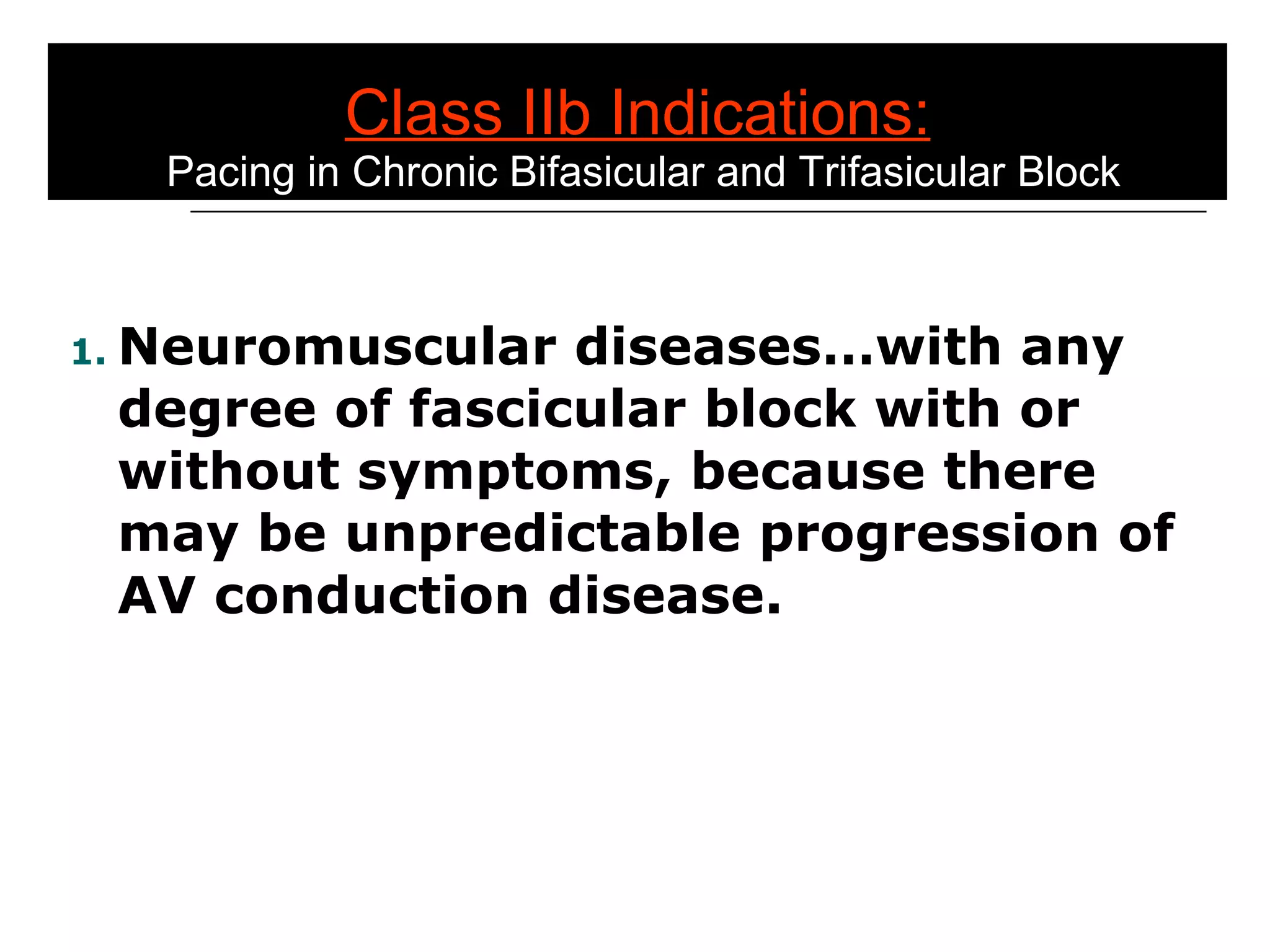 Class IIb Indications:  Pacing in Chronic Bifasicular and Trifasicular Block Neuromuscular diseases…with any degree of fascicular block with or without symptoms, because there may be unpredictable progression of AV conduction disease. 