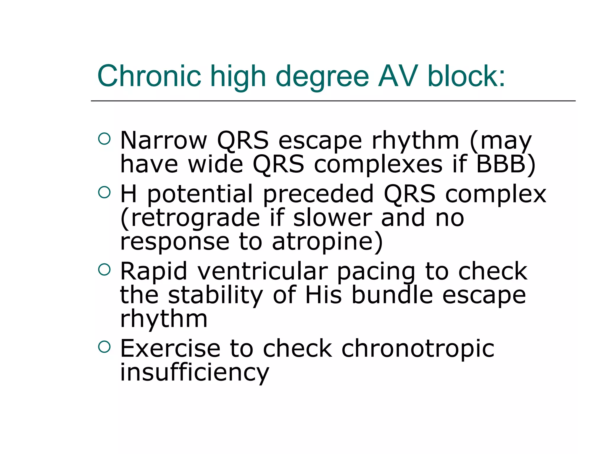 Chronic high degree AV block: Narrow QRS escape rhythm (may have wide QRS complexes if BBB) H potential preceded QRS complex (retrograde if slower and no response to atropine) Rapid ventricular pacing to check the stability of His bundle escape rhythm Exercise to check chronotropic insufficiency 