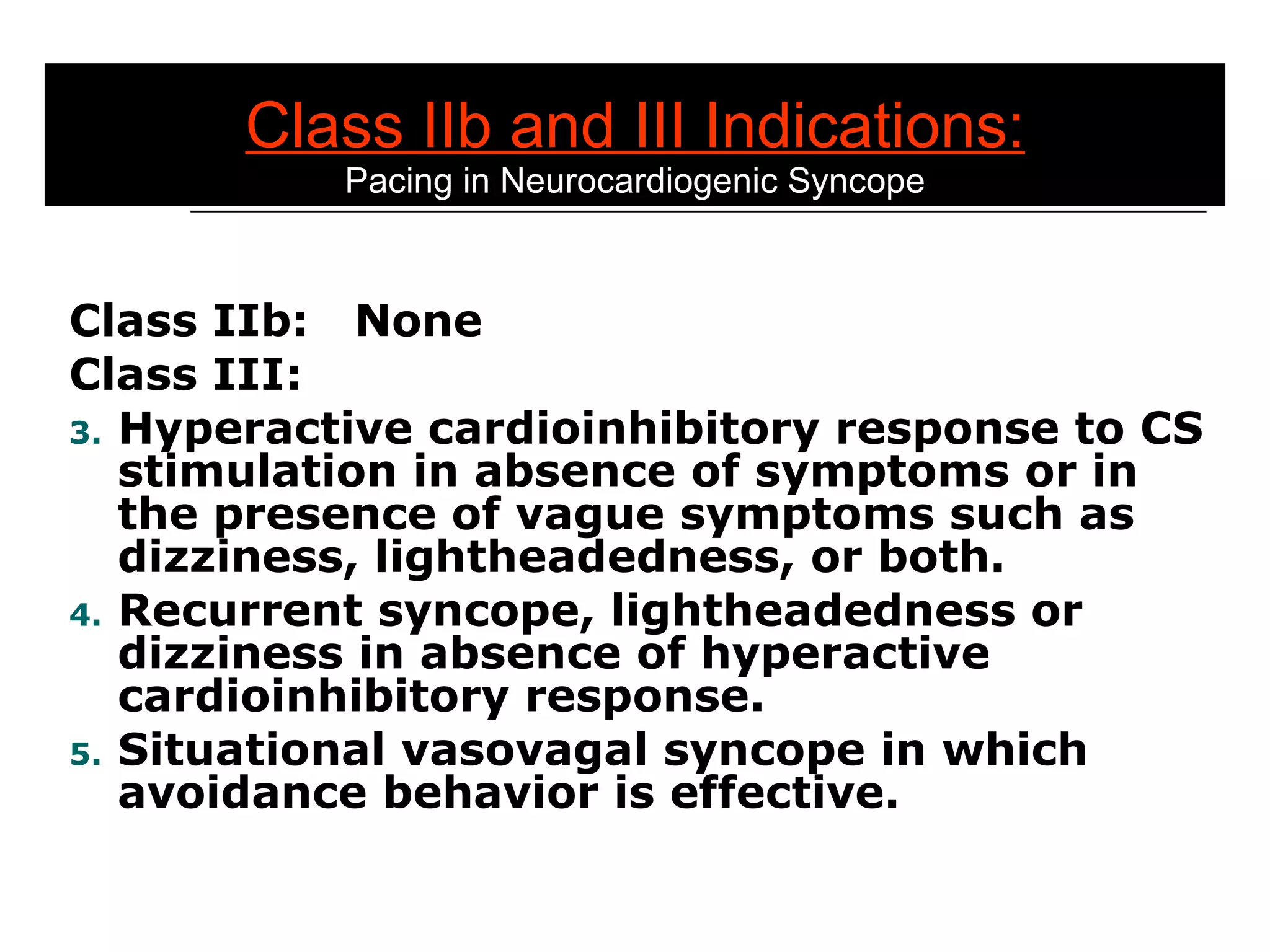 Class IIb and III Indications: Pacing in Neurocardiogenic Syncope Class IIb:  None Class III: Hyperactive cardioinhibitory response to CS stimulation in absence of symptoms or in the presence of vague symptoms such as dizziness, lightheadedness, or both. Recurrent syncope, lightheadedness or dizziness in absence of hyperactive cardioinhibitory response. Situational vasovagal syncope in which avoidance behavior is effective. 