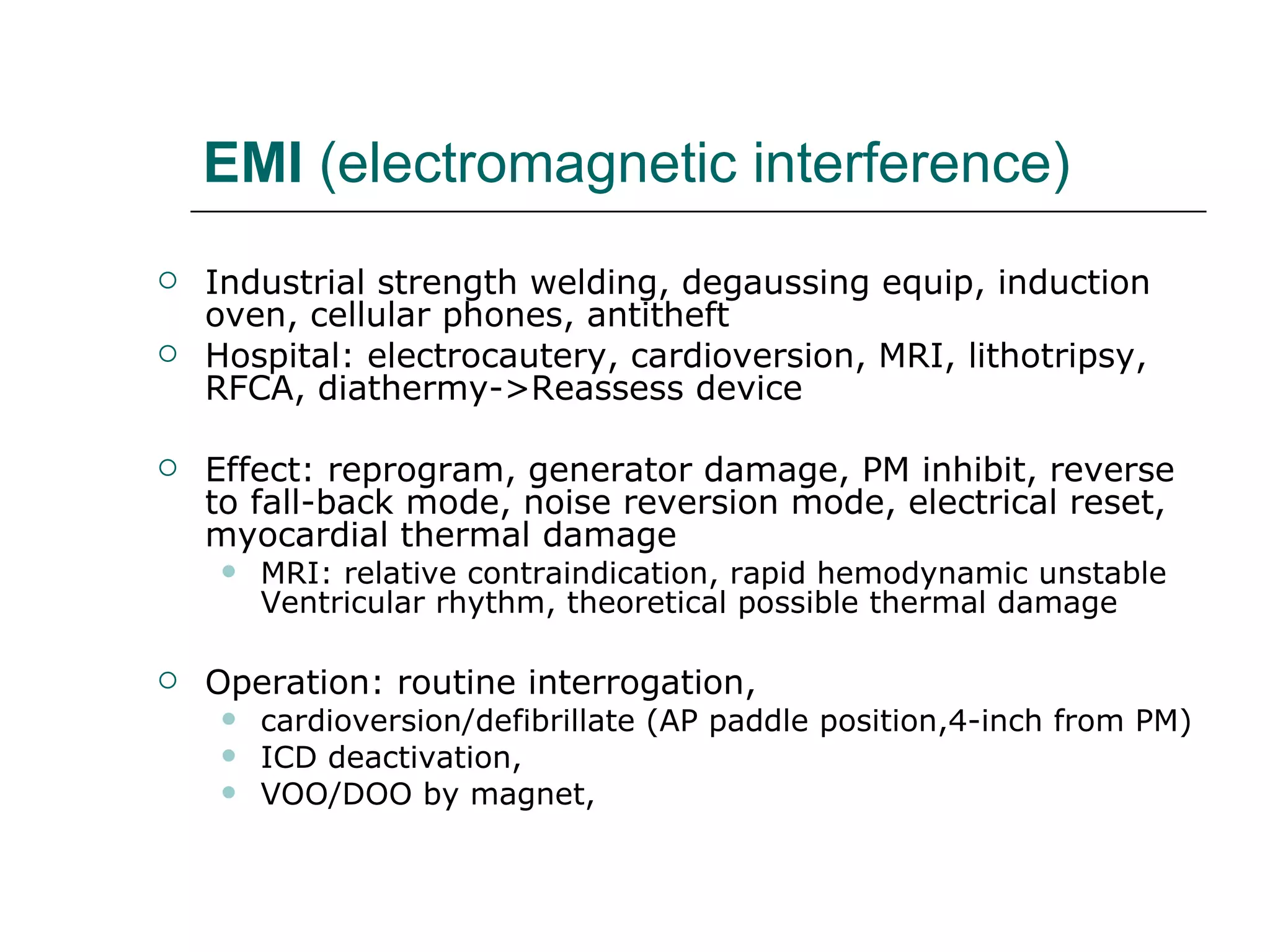 EMI  (electromagnetic interference) Industrial strength welding, degaussing equip, induction oven, cellular phones, antitheft Hospital: electrocautery, cardioversion, MRI, lithotripsy, RFCA, diathermy->Reassess device Effect: reprogram, generator damage, PM inhibit, reverse to fall-back mode, noise reversion mode, electrical reset, myocardial thermal damage MRI: relative contraindication, rapid hemodynamic unstable Ventricular rhythm, theoretical possible thermal damage  Operation: routine interrogation, cardioversion/defibrillate (AP paddle position,4-inch from PM) ICD deactivation, VOO/DOO by magnet,  