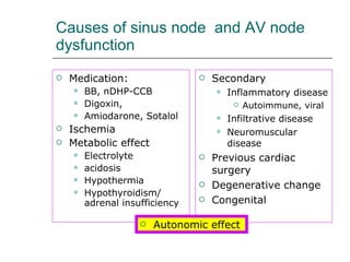 Causes of sinus node  and AV node dysfunction Medication: BB, nDHP-CCB Digoxin,  Amiodarone, Sotalol Ischemia Metabolic effect Electrolyte acidosis Hypothermia Hypothyroidism/ adrenal insufficiency Secondary Inflammatory disease Autoimmune, viral Infiltrative disease Neuromuscular disease Previous cardiac surgery Degenerative change Congenital Autonomic effect 