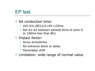 EP test SA conduction time:  (A2-A3)-(BCL)/2=45~125ms  Set A1-A2 between earliest third of zone II or 100ms less than BCL Impact factor:  Sinus arrhythmia SA entrance block or delay Pacemaker shift Limitation: wide range of normal value 