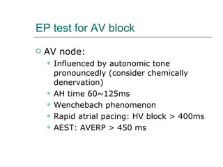 EP test for AV block AV node: Influenced by autonomic tone pronouncedly (consider chemically denervation) AH time 60~125ms Wenchebach phenomenon Rapid atrial pacing: HV block > 400ms AEST: AVERP > 450 ms 