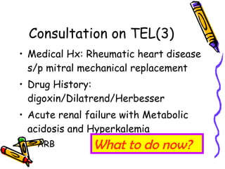 Consultation on TEL(3) Medical Hx: Rheumatic heart disease s/p mitral mechanical replacement Drug History: digoxin/Dilatrend/Herbesser Acute renal failure with Metabolic acidosis and Hyperkalemia ARB What to do now? 