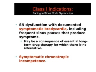 Class I Indications : Pacing in Sinus Node Dysfunction SN dysfunction with documented  symptomatic bradycardia , including frequent sinus pauses that produce symptoms. May be a consequence of essential long-term drug therapy for which there is no alternative. Symptomatic chronotropic incompetence . 