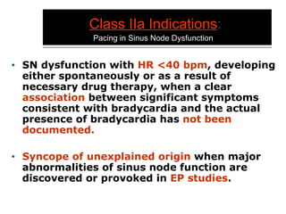 Class IIa Indications :     Pacing in Sinus Node Dysfunction SN dysfunction with  HR <40 bpm , developing either spontaneously or as a result of necessary drug therapy, when a clear  association  between significant symptoms consistent with bradycardia and the actual presence of bradycardia has  not been documented. Syncope of unexplained origin  when major abnormalities of sinus node function are discovered or provoked in  EP studies . 