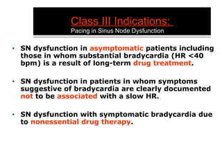 Class III Indications:  Pacing in Sinus Node Dysfunction SN dysfunction in  asymptomatic  patients including those in whom substantial bradycardia (HR <40 bpm) is a result of long-term  drug treatment . SN dysfunction in patients in whom symptoms suggestive of bradycardia are clearly documented  not  to be  associated  with a slow HR. SN dysfunction with symptomatic bradycardia due to  nonessential drug therapy . 