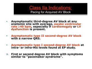 Class IIa Indications:   Pacing for Acquired AV Block Asymptomatic third-degree AV block at any anatomic site with average,  awake ventricular   rate   40 bpm , especially if  cardiomegaly  or  LV dysfunction  is present. Asymptomatic type II second-degree AV block  with a narrow QRS. Asymptomatic type I second-degree AV block  at intra- or infra-His levels found at EP study. First or second degree AV block with symptoms similar to "pacemaker syndrome“. 