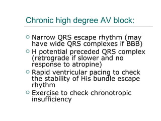 Chronic high degree AV block: Narrow QRS escape rhythm (may have wide QRS complexes if BBB) H potential preceded QRS complex (retrograde if slower and no response to atropine) Rapid ventricular pacing to check the stability of His bundle escape rhythm Exercise to check chronotropic insufficiency 