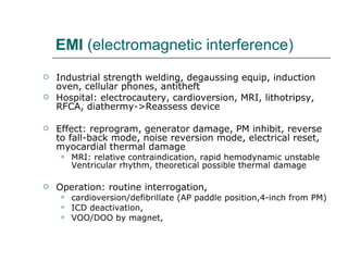 EMI  (electromagnetic interference) Industrial strength welding, degaussing equip, induction oven, cellular phones, antitheft Hospital: electrocautery, cardioversion, MRI, lithotripsy, RFCA, diathermy->Reassess device Effect: reprogram, generator damage, PM inhibit, reverse to fall-back mode, noise reversion mode, electrical reset, myocardial thermal damage MRI: relative contraindication, rapid hemodynamic unstable Ventricular rhythm, theoretical possible thermal damage  Operation: routine interrogation, cardioversion/defibrillate (AP paddle position,4-inch from PM) ICD deactivation, VOO/DOO by magnet,  