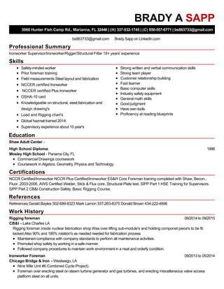 Professional Summary
Skills
Education
Certifications
References
Work History
BRADY A SAPP
3060 Hunter Fish Camp Rd., Marianna, FL 32446 | (H) 337-532-1745 | (C) 850-557-6771 | bs863733@gmail.com
bs863733@gmail.com Brady Sapp on LinkedIn.com
Ironworker Supervisor/Ironworker/Rigger/Structural Fitter 18+ years' experience
Safety-minded worker
Prior foreman training
Field measurements Steel layout and fabrication
NCCER certified Ironworker
NCCER certified Plus Ironworker
OSHA-10 card
Knowledgeable on structural, steel,fabrication and
design drawing's
Load and Rigging chart's
Global hazmat trained 2014.
Supervisory experience about 10 year's
Strong written and verbal communication skills
Strong team player
Customer relationship building
Fast learner
Basic computer skills
Industry safety equipment
General math skills
Good judgment
Have own tools
Proficiency at reading blueprints
Shaw Adult Center -
1996High School Diploma:
Mosley High School - Panama City, FL
Commercial Drawings coursework
Coursework in Algebra, Geometry, Physics and Technology
NCCR Certified/Ironworker NCCR Plus Certified/Ironworker ES&H Core Foreman training completed with Shaw, Becon,
Fluor. 2003-2006, AWS Certified Welder, Stick & Flux core, Structural Plate test. SIPP Part 1 HSE Training for Supervisors.
SIPP Part 2 CB&I Construction Safety. Basic Rigging Course.
References Gerald Bayles 502-689-9323 Mark Lamon 337-263-8375 Donald Brown 434-222-4896
09/2014 to 09/2015Rigging foreman
CB&I –Lake Charles LA
Rigging foreman inside nuclear fabrication shop.Was over lifting sub-module's and holding componet piece's to be fit
tacked.Also 90% and 180% rotation's as needed needed for fabrication process
Maintained compliance with company standards to perform all maintenance activities.
Promoted shop safety by working in a safe manner.
Followed company procedures to maintain work environment in a neat and orderly condition.
09/2013 to 05/2014Ironworker Foreman
Chicago Bridge & Iron –Westwego, LA
Nine Mile Unit #6 Combined Cycle Project).
Foreman over erecting steel on steam turbine generator and gas turbines, and erecting miscellaneous valve access
platform steel on all units.
 